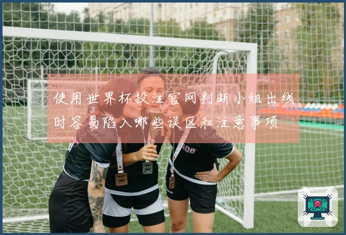 使用世界杯投注官网判断小组出线时容易陷入哪些误区和注意事项